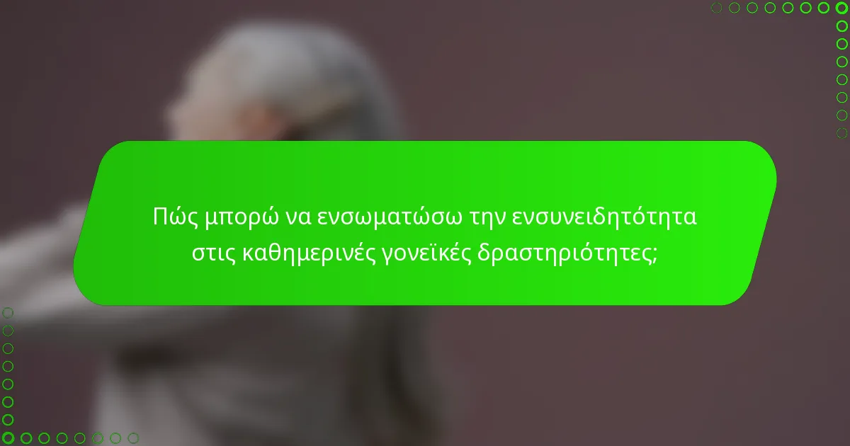 Πώς μπορώ να ενσωματώσω την ενσυνειδητότητα στις καθημερινές γονεϊκές δραστηριότητες;
