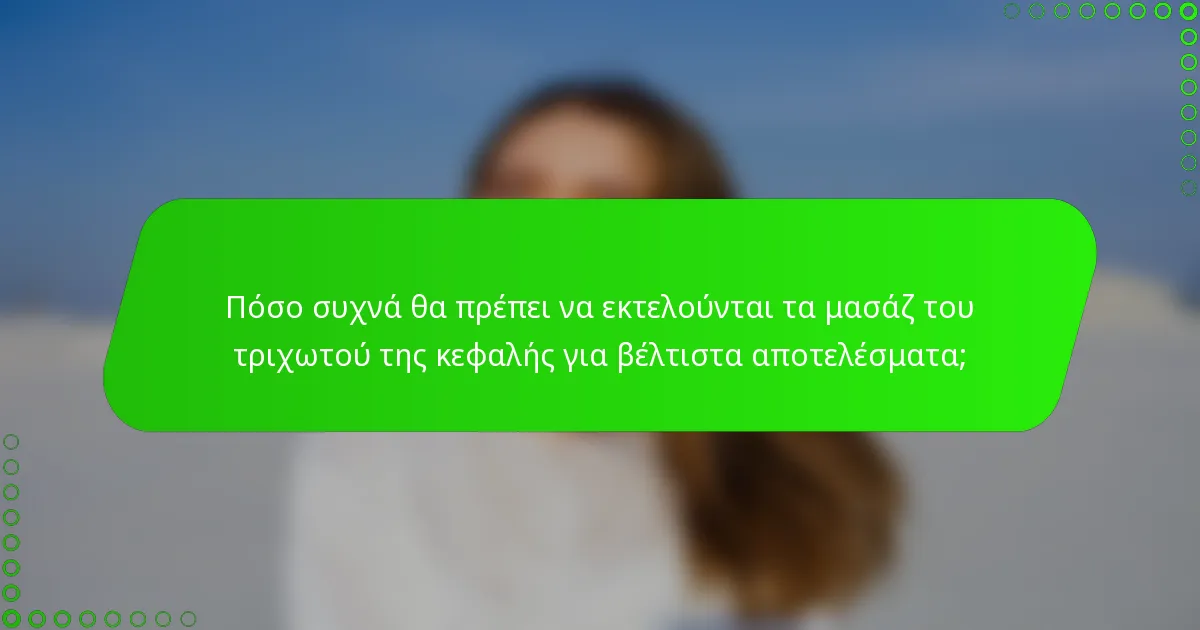 Πόσο συχνά θα πρέπει να εκτελούνται τα μασάζ του τριχωτού της κεφαλής για βέλτιστα αποτελέσματα;